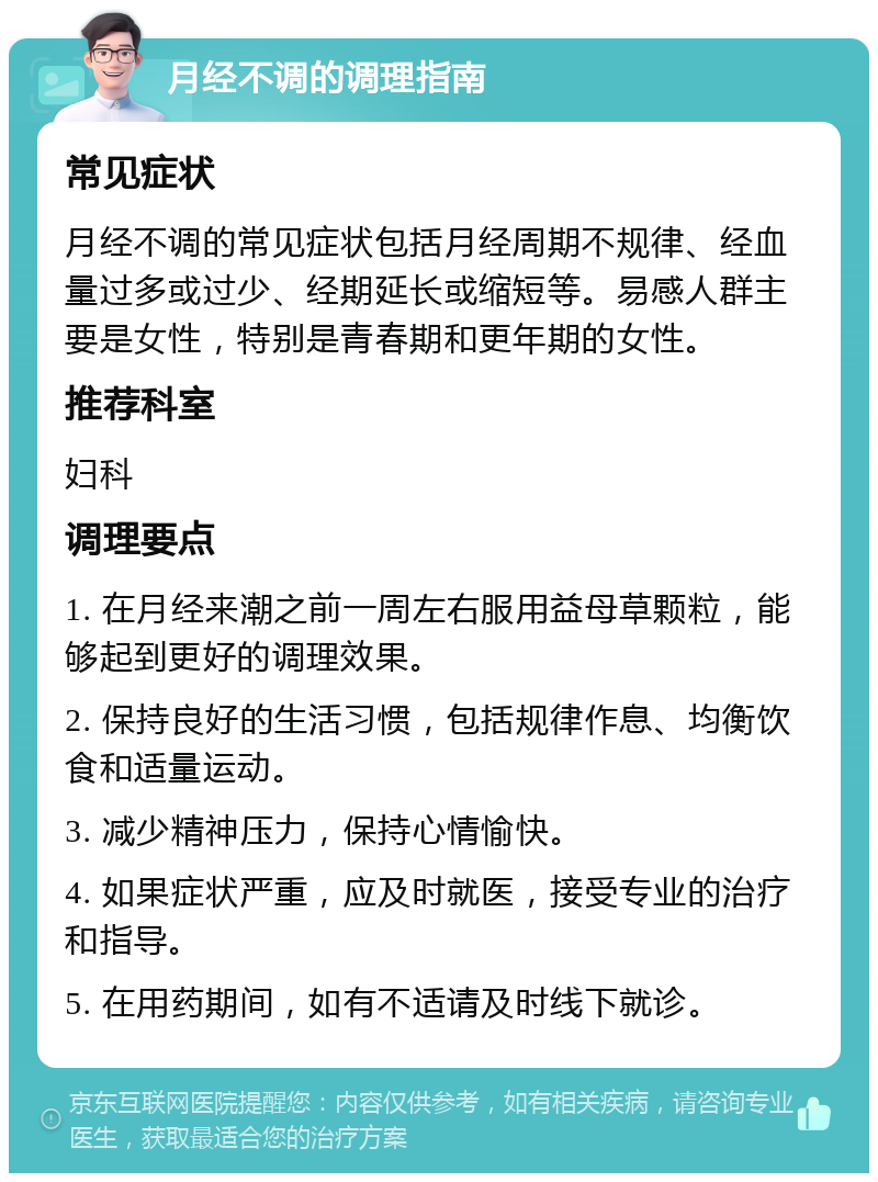 月经不调的调理指南 常见症状 月经不调的常见症状包括月经周期不规律、经血量过多或过少、经期延长或缩短等。易感人群主要是女性，特别是青春期和更年期的女性。 推荐科室 妇科 调理要点 1. 在月经来潮之前一周左右服用益母草颗粒，能够起到更好的调理效果。 2. 保持良好的生活习惯，包括规律作息、均衡饮食和适量运动。 3. 减少精神压力，保持心情愉快。 4. 如果症状严重，应及时就医，接受专业的治疗和指导。 5. 在用药期间，如有不适请及时线下就诊。