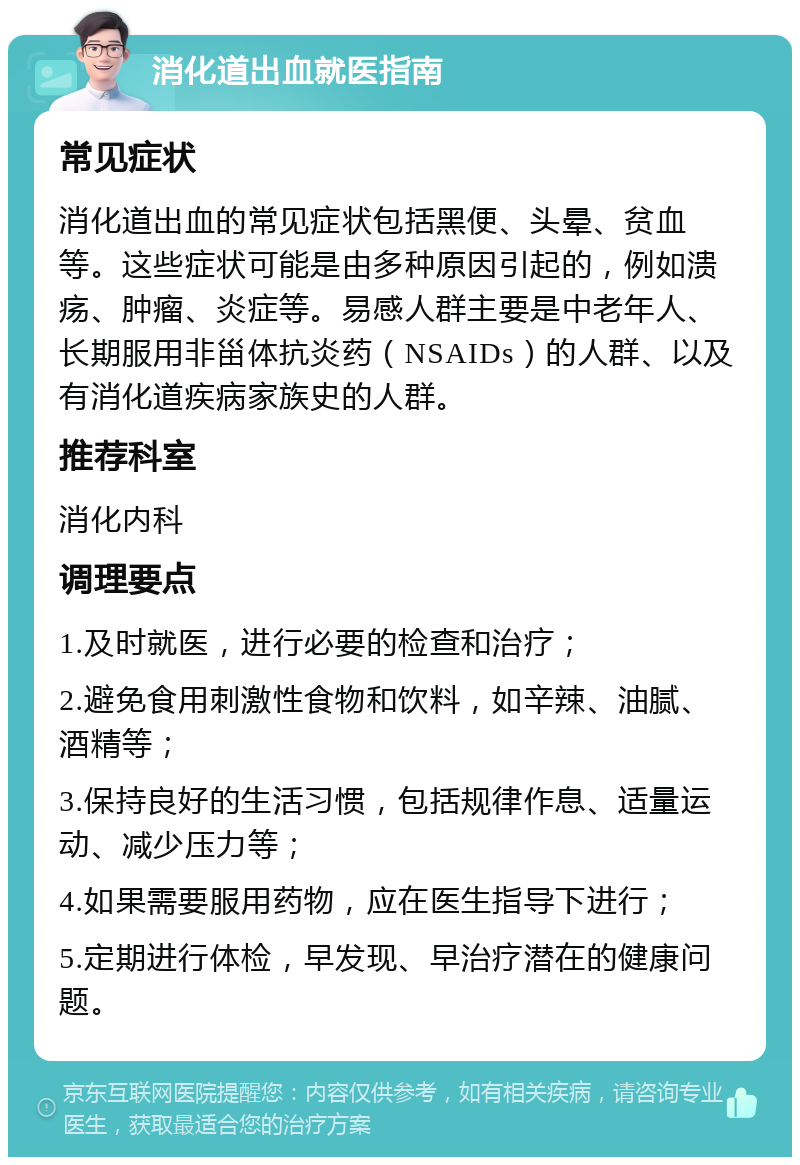 消化道出血就医指南 常见症状 消化道出血的常见症状包括黑便、头晕、贫血等。这些症状可能是由多种原因引起的，例如溃疡、肿瘤、炎症等。易感人群主要是中老年人、长期服用非甾体抗炎药（NSAIDs）的人群、以及有消化道疾病家族史的人群。 推荐科室 消化内科 调理要点 1.及时就医，进行必要的检查和治疗； 2.避免食用刺激性食物和饮料，如辛辣、油腻、酒精等； 3.保持良好的生活习惯，包括规律作息、适量运动、减少压力等； 4.如果需要服用药物，应在医生指导下进行； 5.定期进行体检，早发现、早治疗潜在的健康问题。