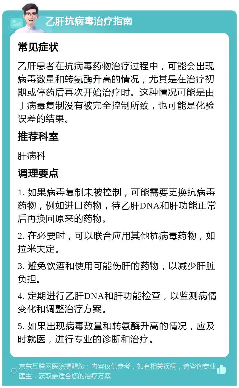 乙肝抗病毒治疗指南 常见症状 乙肝患者在抗病毒药物治疗过程中，可能会出现病毒数量和转氨酶升高的情况，尤其是在治疗初期或停药后再次开始治疗时。这种情况可能是由于病毒复制没有被完全控制所致，也可能是化验误差的结果。 推荐科室 肝病科 调理要点 1. 如果病毒复制未被控制，可能需要更换抗病毒药物，例如进口药物，待乙肝DNA和肝功能正常后再换回原来的药物。 2. 在必要时，可以联合应用其他抗病毒药物，如拉米夫定。 3. 避免饮酒和使用可能伤肝的药物，以减少肝脏负担。 4. 定期进行乙肝DNA和肝功能检查，以监测病情变化和调整治疗方案。 5. 如果出现病毒数量和转氨酶升高的情况，应及时就医，进行专业的诊断和治疗。