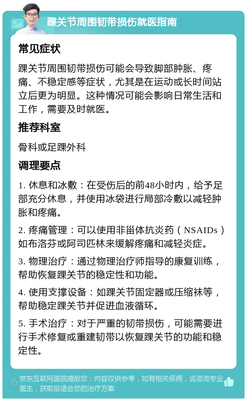 踝关节周围韧带损伤就医指南 常见症状 踝关节周围韧带损伤可能会导致脚部肿胀、疼痛、不稳定感等症状，尤其是在运动或长时间站立后更为明显。这种情况可能会影响日常生活和工作，需要及时就医。 推荐科室 骨科或足踝外科 调理要点 1. 休息和冰敷：在受伤后的前48小时内，给予足部充分休息，并使用冰袋进行局部冷敷以减轻肿胀和疼痛。 2. 疼痛管理：可以使用非甾体抗炎药（NSAIDs）如布洛芬或阿司匹林来缓解疼痛和减轻炎症。 3. 物理治疗：通过物理治疗师指导的康复训练，帮助恢复踝关节的稳定性和功能。 4. 使用支撑设备：如踝关节固定器或压缩袜等，帮助稳定踝关节并促进血液循环。 5. 手术治疗：对于严重的韧带损伤，可能需要进行手术修复或重建韧带以恢复踝关节的功能和稳定性。