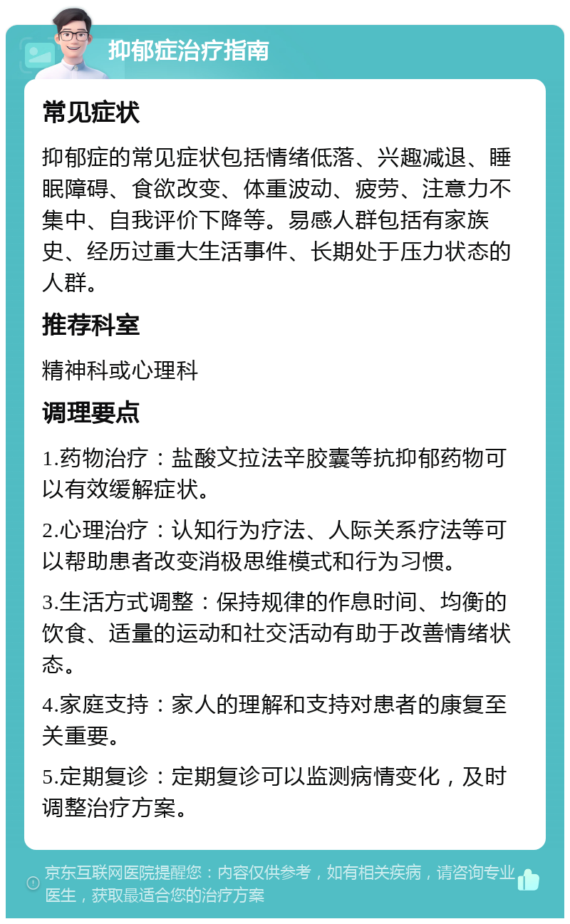 抑郁症治疗指南 常见症状 抑郁症的常见症状包括情绪低落、兴趣减退、睡眠障碍、食欲改变、体重波动、疲劳、注意力不集中、自我评价下降等。易感人群包括有家族史、经历过重大生活事件、长期处于压力状态的人群。 推荐科室 精神科或心理科 调理要点 1.药物治疗：盐酸文拉法辛胶囊等抗抑郁药物可以有效缓解症状。 2.心理治疗：认知行为疗法、人际关系疗法等可以帮助患者改变消极思维模式和行为习惯。 3.生活方式调整：保持规律的作息时间、均衡的饮食、适量的运动和社交活动有助于改善情绪状态。 4.家庭支持：家人的理解和支持对患者的康复至关重要。 5.定期复诊：定期复诊可以监测病情变化，及时调整治疗方案。