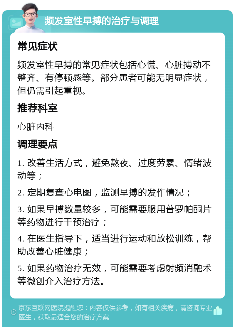 频发室性早搏的治疗与调理 常见症状 频发室性早搏的常见症状包括心慌、心脏搏动不整齐、有停顿感等。部分患者可能无明显症状，但仍需引起重视。 推荐科室 心脏内科 调理要点 1. 改善生活方式，避免熬夜、过度劳累、情绪波动等； 2. 定期复查心电图，监测早搏的发作情况； 3. 如果早搏数量较多，可能需要服用普罗帕酮片等药物进行干预治疗； 4. 在医生指导下，适当进行运动和放松训练，帮助改善心脏健康； 5. 如果药物治疗无效，可能需要考虑射频消融术等微创介入治疗方法。