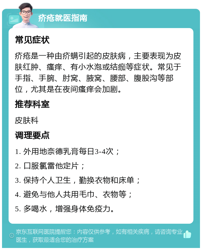 疥疮就医指南 常见症状 疥疮是一种由疥螨引起的皮肤病，主要表现为皮肤红肿、瘙痒、有小水泡或结痂等症状。常见于手指、手腕、肘窝、腋窝、腰部、腹股沟等部位，尤其是在夜间瘙痒会加剧。 推荐科室 皮肤科 调理要点 1. 外用地奈德乳膏每日3-4次； 2. 口服氯雷他定片； 3. 保持个人卫生，勤换衣物和床单； 4. 避免与他人共用毛巾、衣物等； 5. 多喝水，增强身体免疫力。