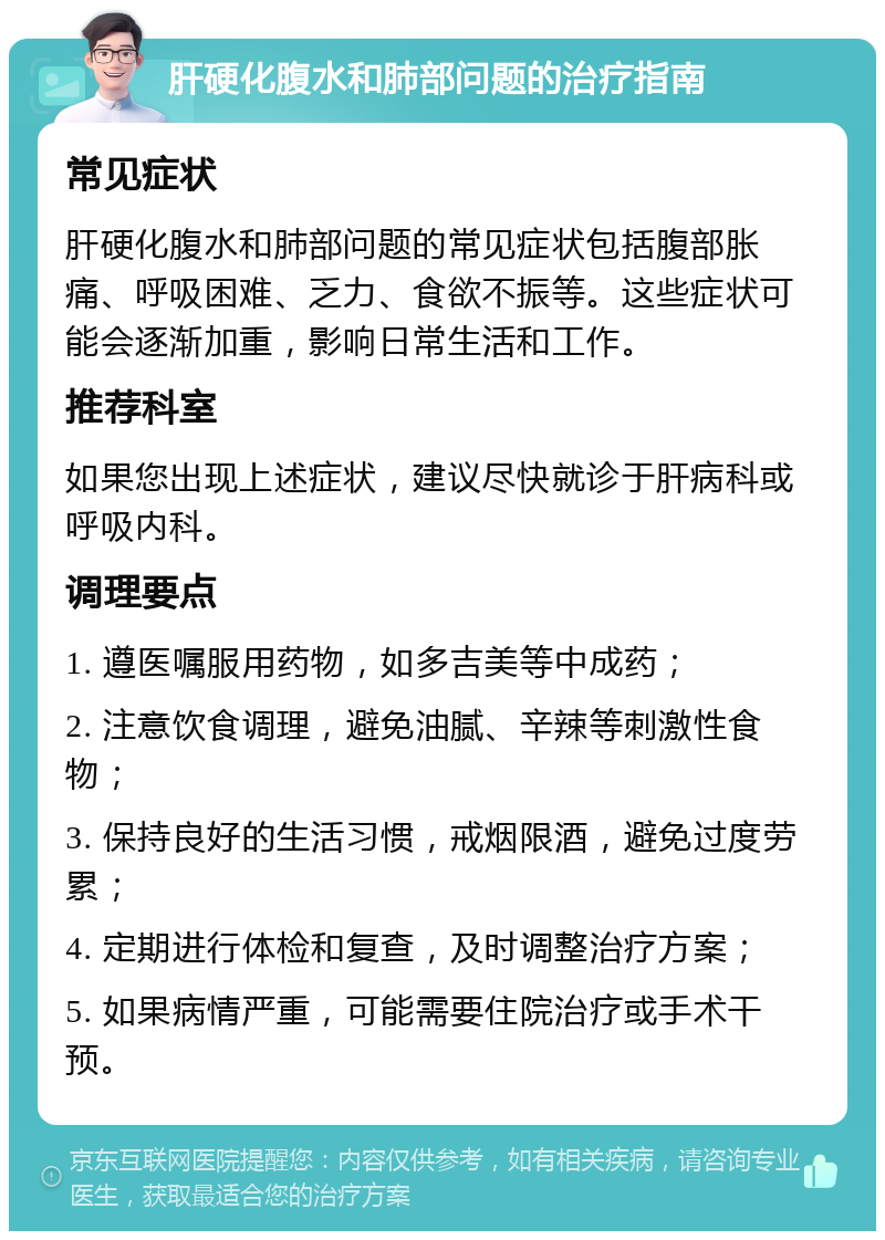 肝硬化腹水和肺部问题的治疗指南 常见症状 肝硬化腹水和肺部问题的常见症状包括腹部胀痛、呼吸困难、乏力、食欲不振等。这些症状可能会逐渐加重，影响日常生活和工作。 推荐科室 如果您出现上述症状，建议尽快就诊于肝病科或呼吸内科。 调理要点 1. 遵医嘱服用药物，如多吉美等中成药； 2. 注意饮食调理，避免油腻、辛辣等刺激性食物； 3. 保持良好的生活习惯，戒烟限酒，避免过度劳累； 4. 定期进行体检和复查，及时调整治疗方案； 5. 如果病情严重，可能需要住院治疗或手术干预。