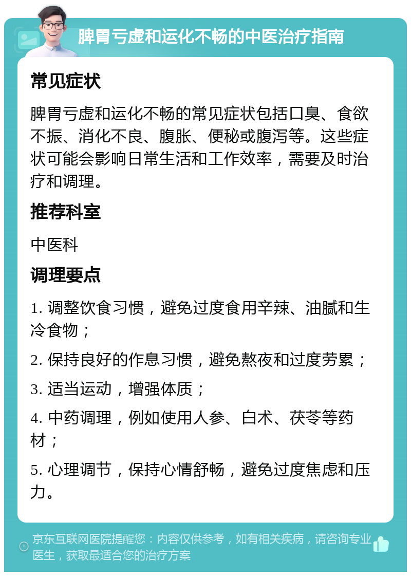 脾胃亏虚和运化不畅的中医治疗指南 常见症状 脾胃亏虚和运化不畅的常见症状包括口臭、食欲不振、消化不良、腹胀、便秘或腹泻等。这些症状可能会影响日常生活和工作效率，需要及时治疗和调理。 推荐科室 中医科 调理要点 1. 调整饮食习惯，避免过度食用辛辣、油腻和生冷食物； 2. 保持良好的作息习惯，避免熬夜和过度劳累； 3. 适当运动，增强体质； 4. 中药调理，例如使用人参、白术、茯苓等药材； 5. 心理调节，保持心情舒畅，避免过度焦虑和压力。