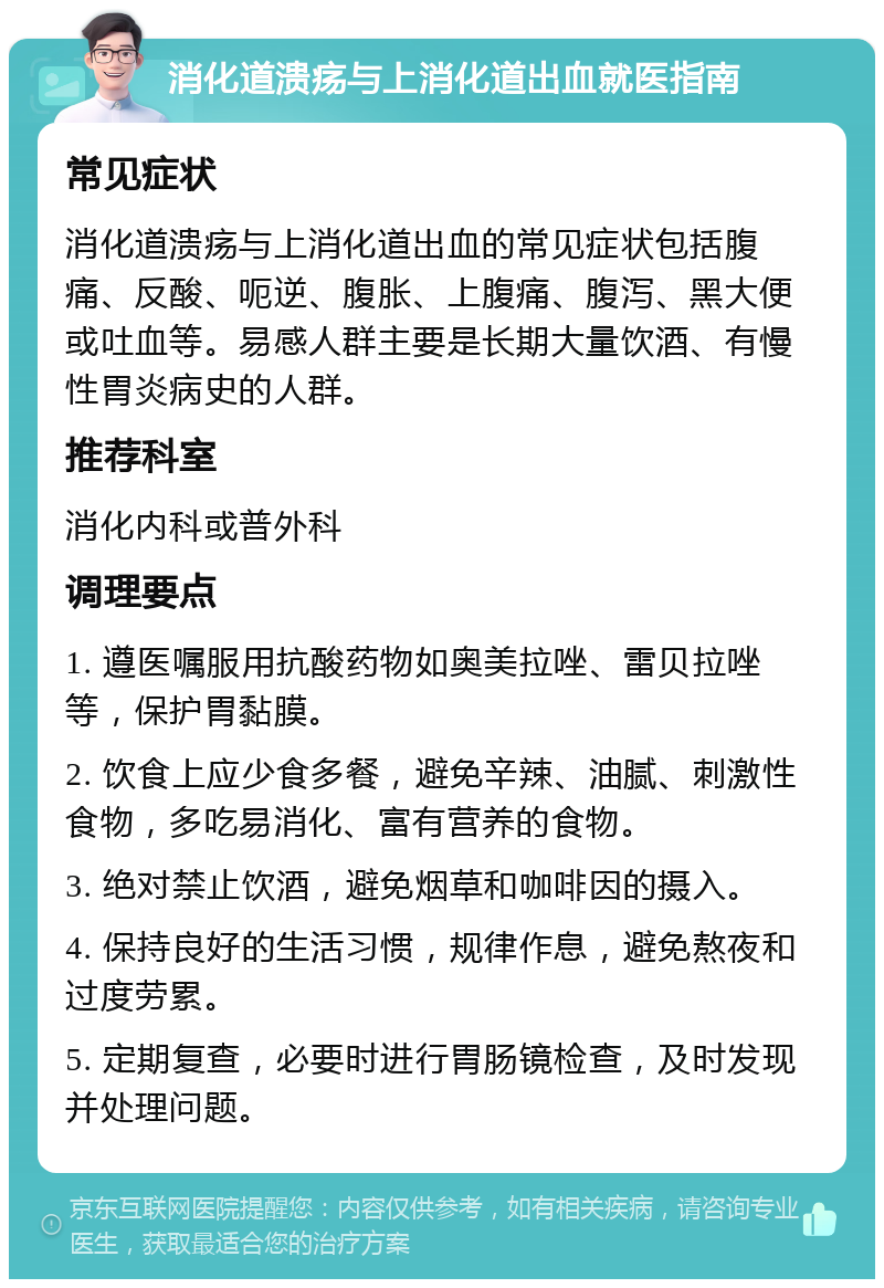 消化道溃疡与上消化道出血就医指南 常见症状 消化道溃疡与上消化道出血的常见症状包括腹痛、反酸、呃逆、腹胀、上腹痛、腹泻、黑大便或吐血等。易感人群主要是长期大量饮酒、有慢性胃炎病史的人群。 推荐科室 消化内科或普外科 调理要点 1. 遵医嘱服用抗酸药物如奥美拉唑、雷贝拉唑等，保护胃黏膜。 2. 饮食上应少食多餐，避免辛辣、油腻、刺激性食物，多吃易消化、富有营养的食物。 3. 绝对禁止饮酒，避免烟草和咖啡因的摄入。 4. 保持良好的生活习惯，规律作息，避免熬夜和过度劳累。 5. 定期复查，必要时进行胃肠镜检查，及时发现并处理问题。