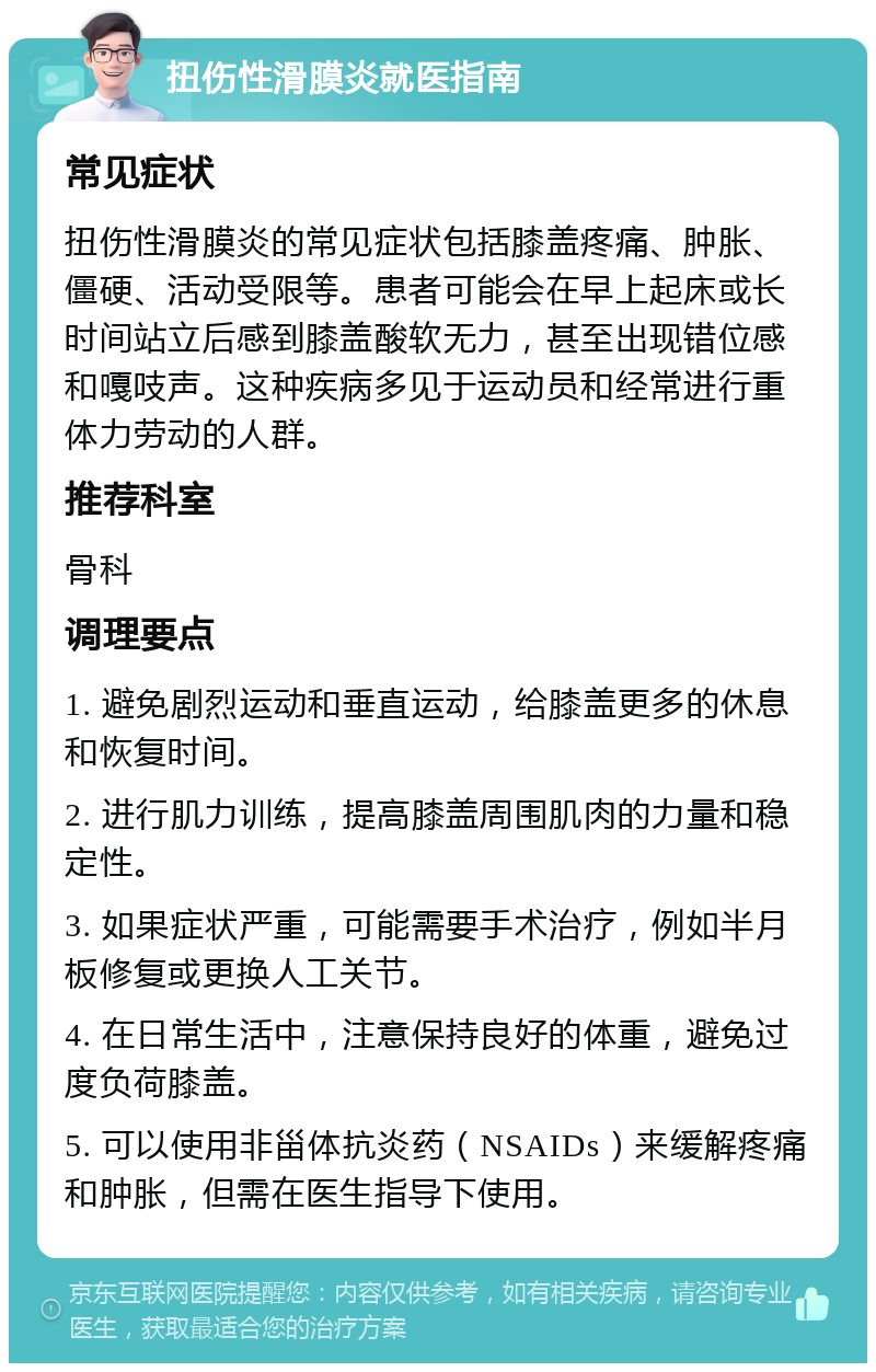 扭伤性滑膜炎就医指南 常见症状 扭伤性滑膜炎的常见症状包括膝盖疼痛、肿胀、僵硬、活动受限等。患者可能会在早上起床或长时间站立后感到膝盖酸软无力，甚至出现错位感和嘎吱声。这种疾病多见于运动员和经常进行重体力劳动的人群。 推荐科室 骨科 调理要点 1. 避免剧烈运动和垂直运动，给膝盖更多的休息和恢复时间。 2. 进行肌力训练，提高膝盖周围肌肉的力量和稳定性。 3. 如果症状严重，可能需要手术治疗，例如半月板修复或更换人工关节。 4. 在日常生活中，注意保持良好的体重，避免过度负荷膝盖。 5. 可以使用非甾体抗炎药（NSAIDs）来缓解疼痛和肿胀，但需在医生指导下使用。