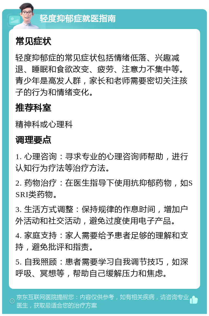 轻度抑郁症就医指南 常见症状 轻度抑郁症的常见症状包括情绪低落、兴趣减退、睡眠和食欲改变、疲劳、注意力不集中等。青少年是高发人群，家长和老师需要密切关注孩子的行为和情绪变化。 推荐科室 精神科或心理科 调理要点 1. 心理咨询：寻求专业的心理咨询师帮助，进行认知行为疗法等治疗方法。 2. 药物治疗：在医生指导下使用抗抑郁药物，如SSRI类药物。 3. 生活方式调整：保持规律的作息时间，增加户外活动和社交活动，避免过度使用电子产品。 4. 家庭支持：家人需要给予患者足够的理解和支持，避免批评和指责。 5. 自我照顾：患者需要学习自我调节技巧，如深呼吸、冥想等，帮助自己缓解压力和焦虑。