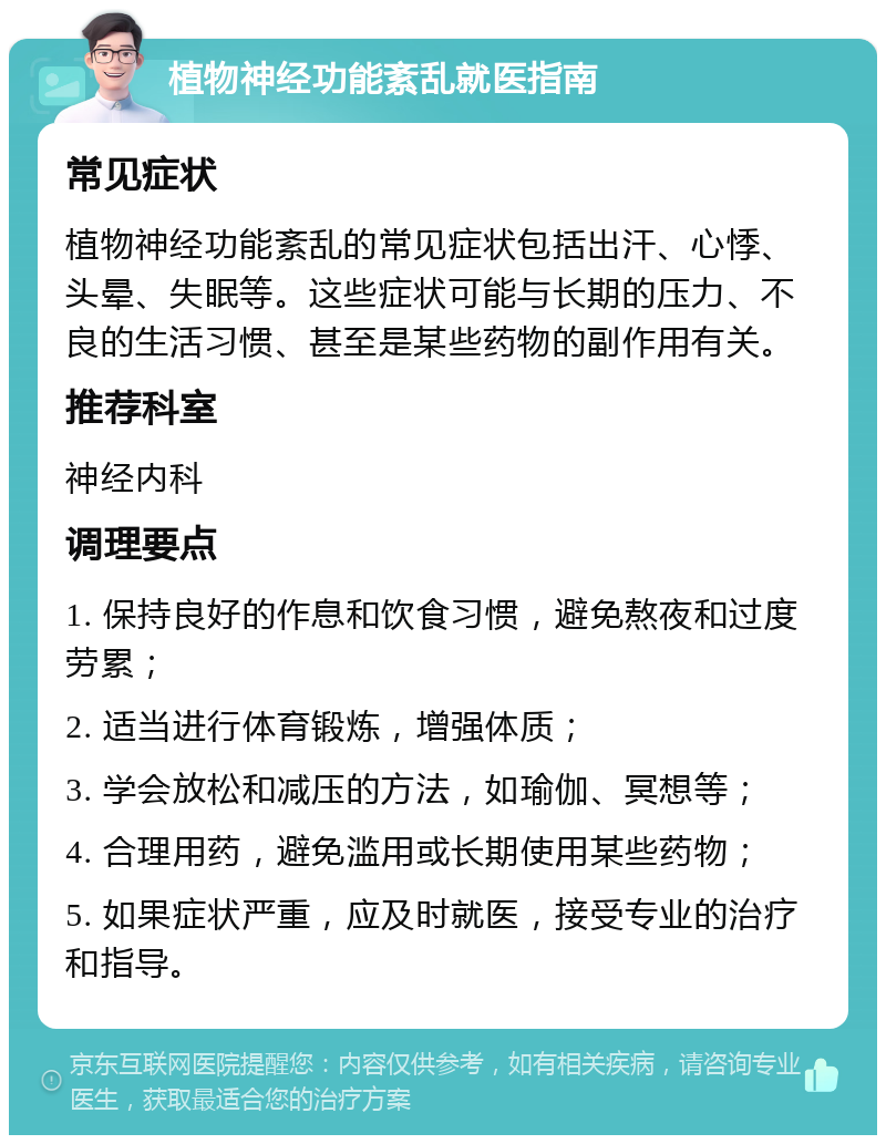 植物神经功能紊乱就医指南 常见症状 植物神经功能紊乱的常见症状包括出汗、心悸、头晕、失眠等。这些症状可能与长期的压力、不良的生活习惯、甚至是某些药物的副作用有关。 推荐科室 神经内科 调理要点 1. 保持良好的作息和饮食习惯，避免熬夜和过度劳累； 2. 适当进行体育锻炼，增强体质； 3. 学会放松和减压的方法，如瑜伽、冥想等； 4. 合理用药，避免滥用或长期使用某些药物； 5. 如果症状严重，应及时就医，接受专业的治疗和指导。