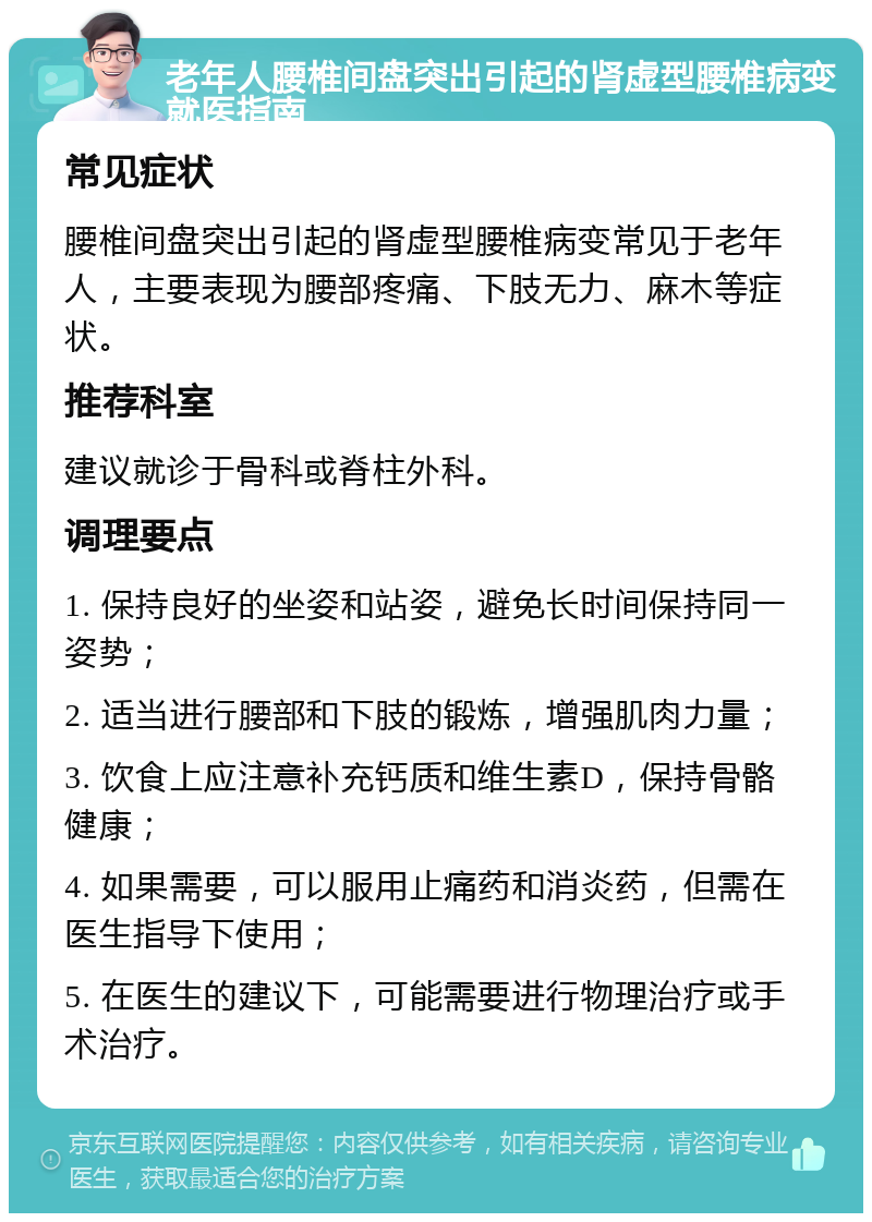 老年人腰椎间盘突出引起的肾虚型腰椎病变就医指南 常见症状 腰椎间盘突出引起的肾虚型腰椎病变常见于老年人，主要表现为腰部疼痛、下肢无力、麻木等症状。 推荐科室 建议就诊于骨科或脊柱外科。 调理要点 1. 保持良好的坐姿和站姿，避免长时间保持同一姿势； 2. 适当进行腰部和下肢的锻炼，增强肌肉力量； 3. 饮食上应注意补充钙质和维生素D，保持骨骼健康； 4. 如果需要，可以服用止痛药和消炎药，但需在医生指导下使用； 5. 在医生的建议下，可能需要进行物理治疗或手术治疗。