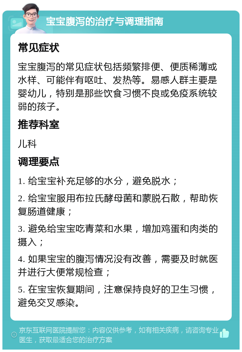 宝宝腹泻的治疗与调理指南 常见症状 宝宝腹泻的常见症状包括频繁排便、便质稀薄或水样、可能伴有呕吐、发热等。易感人群主要是婴幼儿，特别是那些饮食习惯不良或免疫系统较弱的孩子。 推荐科室 儿科 调理要点 1. 给宝宝补充足够的水分，避免脱水； 2. 给宝宝服用布拉氏酵母菌和蒙脱石散，帮助恢复肠道健康； 3. 避免给宝宝吃青菜和水果，增加鸡蛋和肉类的摄入； 4. 如果宝宝的腹泻情况没有改善，需要及时就医并进行大便常规检查； 5. 在宝宝恢复期间，注意保持良好的卫生习惯，避免交叉感染。