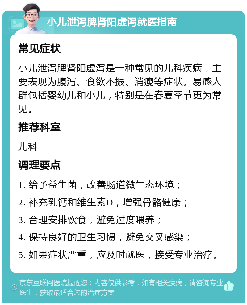 小儿泄泻脾肾阳虚泻就医指南 常见症状 小儿泄泻脾肾阳虚泻是一种常见的儿科疾病，主要表现为腹泻、食欲不振、消瘦等症状。易感人群包括婴幼儿和小儿，特别是在春夏季节更为常见。 推荐科室 儿科 调理要点 1. 给予益生菌，改善肠道微生态环境； 2. 补充乳钙和维生素D，增强骨骼健康； 3. 合理安排饮食，避免过度喂养； 4. 保持良好的卫生习惯，避免交叉感染； 5. 如果症状严重，应及时就医，接受专业治疗。