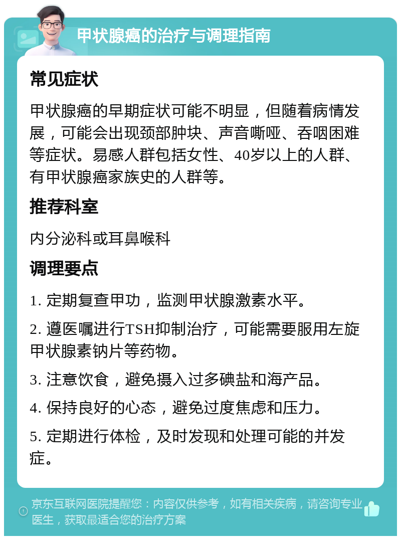 甲状腺癌的治疗与调理指南 常见症状 甲状腺癌的早期症状可能不明显，但随着病情发展，可能会出现颈部肿块、声音嘶哑、吞咽困难等症状。易感人群包括女性、40岁以上的人群、有甲状腺癌家族史的人群等。 推荐科室 内分泌科或耳鼻喉科 调理要点 1. 定期复查甲功，监测甲状腺激素水平。 2. 遵医嘱进行TSH抑制治疗，可能需要服用左旋甲状腺素钠片等药物。 3. 注意饮食，避免摄入过多碘盐和海产品。 4. 保持良好的心态，避免过度焦虑和压力。 5. 定期进行体检，及时发现和处理可能的并发症。