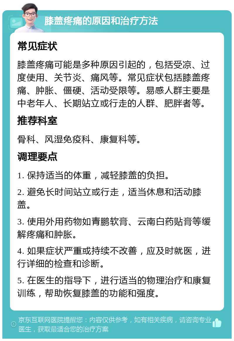 膝盖疼痛的原因和治疗方法 常见症状 膝盖疼痛可能是多种原因引起的，包括受凉、过度使用、关节炎、痛风等。常见症状包括膝盖疼痛、肿胀、僵硬、活动受限等。易感人群主要是中老年人、长期站立或行走的人群、肥胖者等。 推荐科室 骨科、风湿免疫科、康复科等。 调理要点 1. 保持适当的体重，减轻膝盖的负担。 2. 避免长时间站立或行走，适当休息和活动膝盖。 3. 使用外用药物如青鹏软膏、云南白药贴膏等缓解疼痛和肿胀。 4. 如果症状严重或持续不改善，应及时就医，进行详细的检查和诊断。 5. 在医生的指导下，进行适当的物理治疗和康复训练，帮助恢复膝盖的功能和强度。