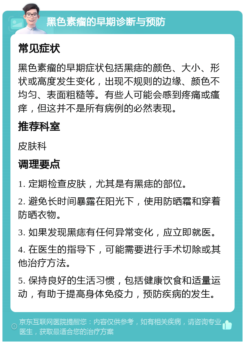 黑色素瘤的早期诊断与预防 常见症状 黑色素瘤的早期症状包括黑痣的颜色、大小、形状或高度发生变化，出现不规则的边缘、颜色不均匀、表面粗糙等。有些人可能会感到疼痛或瘙痒，但这并不是所有病例的必然表现。 推荐科室 皮肤科 调理要点 1. 定期检查皮肤，尤其是有黑痣的部位。 2. 避免长时间暴露在阳光下，使用防晒霜和穿着防晒衣物。 3. 如果发现黑痣有任何异常变化，应立即就医。 4. 在医生的指导下，可能需要进行手术切除或其他治疗方法。 5. 保持良好的生活习惯，包括健康饮食和适量运动，有助于提高身体免疫力，预防疾病的发生。