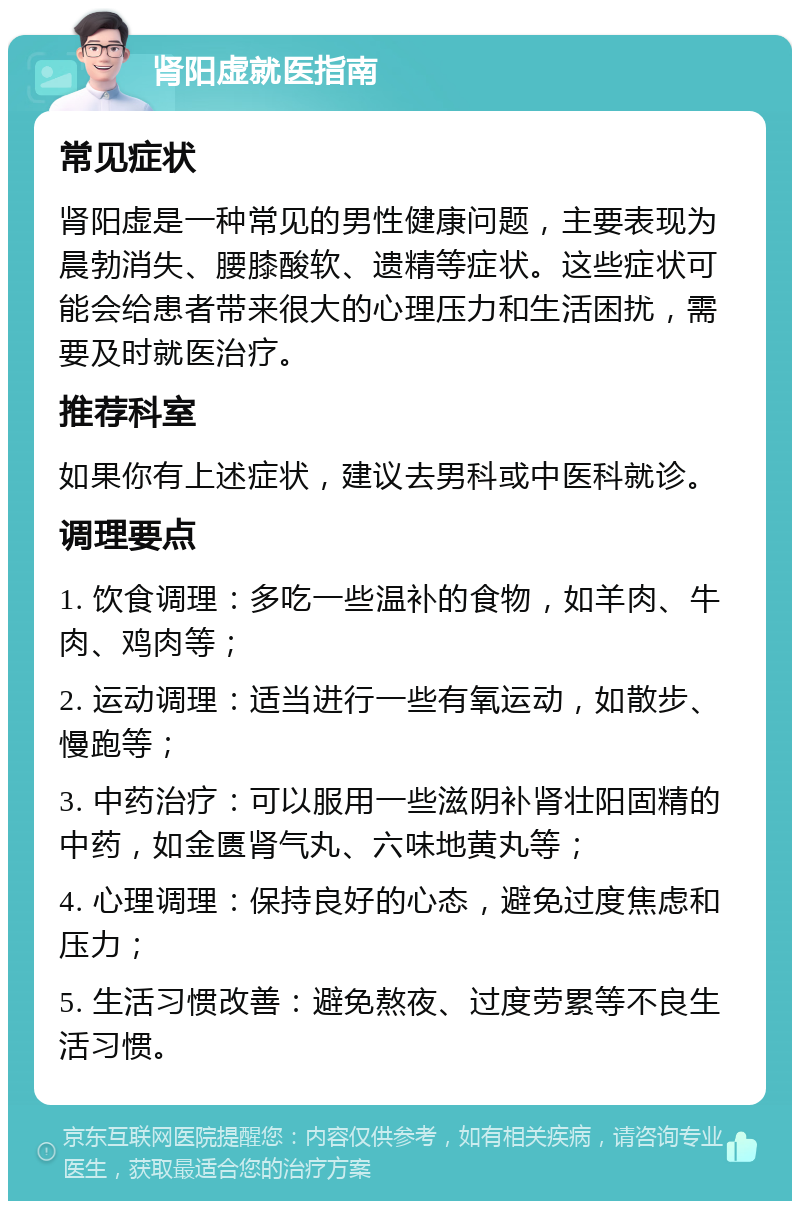 肾阳虚就医指南 常见症状 肾阳虚是一种常见的男性健康问题，主要表现为晨勃消失、腰膝酸软、遗精等症状。这些症状可能会给患者带来很大的心理压力和生活困扰，需要及时就医治疗。 推荐科室 如果你有上述症状，建议去男科或中医科就诊。 调理要点 1. 饮食调理：多吃一些温补的食物，如羊肉、牛肉、鸡肉等； 2. 运动调理：适当进行一些有氧运动，如散步、慢跑等； 3. 中药治疗：可以服用一些滋阴补肾壮阳固精的中药，如金匮肾气丸、六味地黄丸等； 4. 心理调理：保持良好的心态，避免过度焦虑和压力； 5. 生活习惯改善：避免熬夜、过度劳累等不良生活习惯。