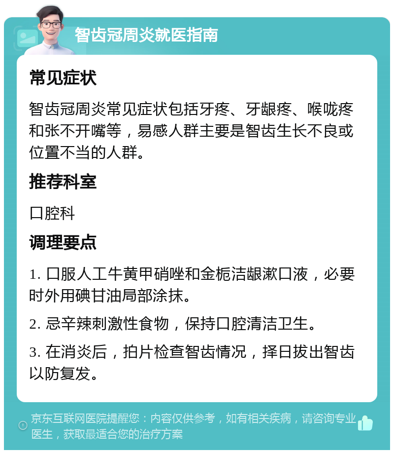 智齿冠周炎就医指南 常见症状 智齿冠周炎常见症状包括牙疼、牙龈疼、喉咙疼和张不开嘴等，易感人群主要是智齿生长不良或位置不当的人群。 推荐科室 口腔科 调理要点 1. 口服人工牛黄甲硝唑和金栀洁龈漱口液，必要时外用碘甘油局部涂抹。 2. 忌辛辣刺激性食物，保持口腔清洁卫生。 3. 在消炎后，拍片检查智齿情况，择日拔出智齿以防复发。