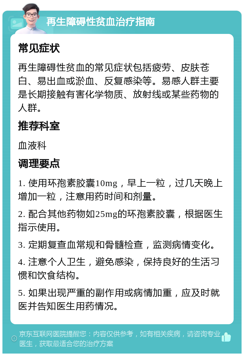 再生障碍性贫血治疗指南 常见症状 再生障碍性贫血的常见症状包括疲劳、皮肤苍白、易出血或淤血、反复感染等。易感人群主要是长期接触有害化学物质、放射线或某些药物的人群。 推荐科室 血液科 调理要点 1. 使用环孢素胶囊10mg，早上一粒，过几天晚上增加一粒，注意用药时间和剂量。 2. 配合其他药物如25mg的环孢素胶囊，根据医生指示使用。 3. 定期复查血常规和骨髓检查，监测病情变化。 4. 注意个人卫生，避免感染，保持良好的生活习惯和饮食结构。 5. 如果出现严重的副作用或病情加重，应及时就医并告知医生用药情况。