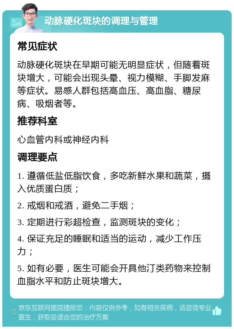 动脉硬化斑块的调理与管理 常见症状 动脉硬化斑块在早期可能无明显症状，但随着斑块增大，可能会出现头晕、视力模糊、手脚发麻等症状。易感人群包括高血压、高血脂、糖尿病、吸烟者等。 推荐科室 心血管内科或神经内科 调理要点 1. 遵循低盐低脂饮食，多吃新鲜水果和蔬菜，摄入优质蛋白质； 2. 戒烟和戒酒，避免二手烟； 3. 定期进行彩超检查，监测斑块的变化； 4. 保证充足的睡眠和适当的运动，减少工作压力； 5. 如有必要，医生可能会开具他汀类药物来控制血脂水平和防止斑块增大。