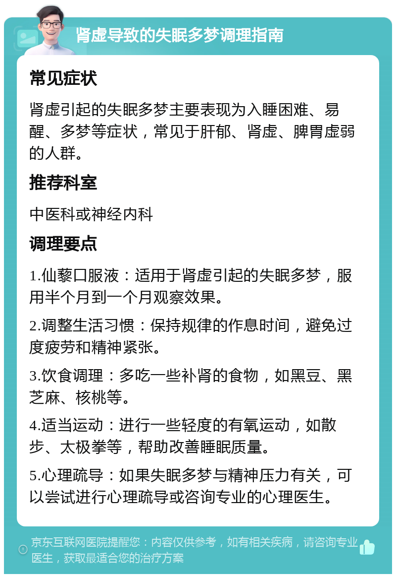 肾虚导致的失眠多梦调理指南 常见症状 肾虚引起的失眠多梦主要表现为入睡困难、易醒、多梦等症状，常见于肝郁、肾虚、脾胃虚弱的人群。 推荐科室 中医科或神经内科 调理要点 1.仙藜口服液：适用于肾虚引起的失眠多梦，服用半个月到一个月观察效果。 2.调整生活习惯：保持规律的作息时间，避免过度疲劳和精神紧张。 3.饮食调理：多吃一些补肾的食物，如黑豆、黑芝麻、核桃等。 4.适当运动：进行一些轻度的有氧运动，如散步、太极拳等，帮助改善睡眠质量。 5.心理疏导：如果失眠多梦与精神压力有关，可以尝试进行心理疏导或咨询专业的心理医生。