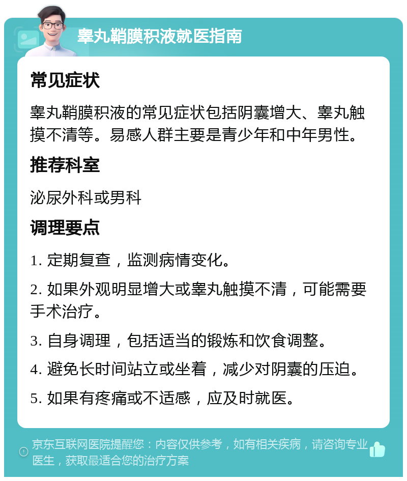 睾丸鞘膜积液就医指南 常见症状 睾丸鞘膜积液的常见症状包括阴囊增大、睾丸触摸不清等。易感人群主要是青少年和中年男性。 推荐科室 泌尿外科或男科 调理要点 1. 定期复查，监测病情变化。 2. 如果外观明显增大或睾丸触摸不清，可能需要手术治疗。 3. 自身调理，包括适当的锻炼和饮食调整。 4. 避免长时间站立或坐着，减少对阴囊的压迫。 5. 如果有疼痛或不适感，应及时就医。