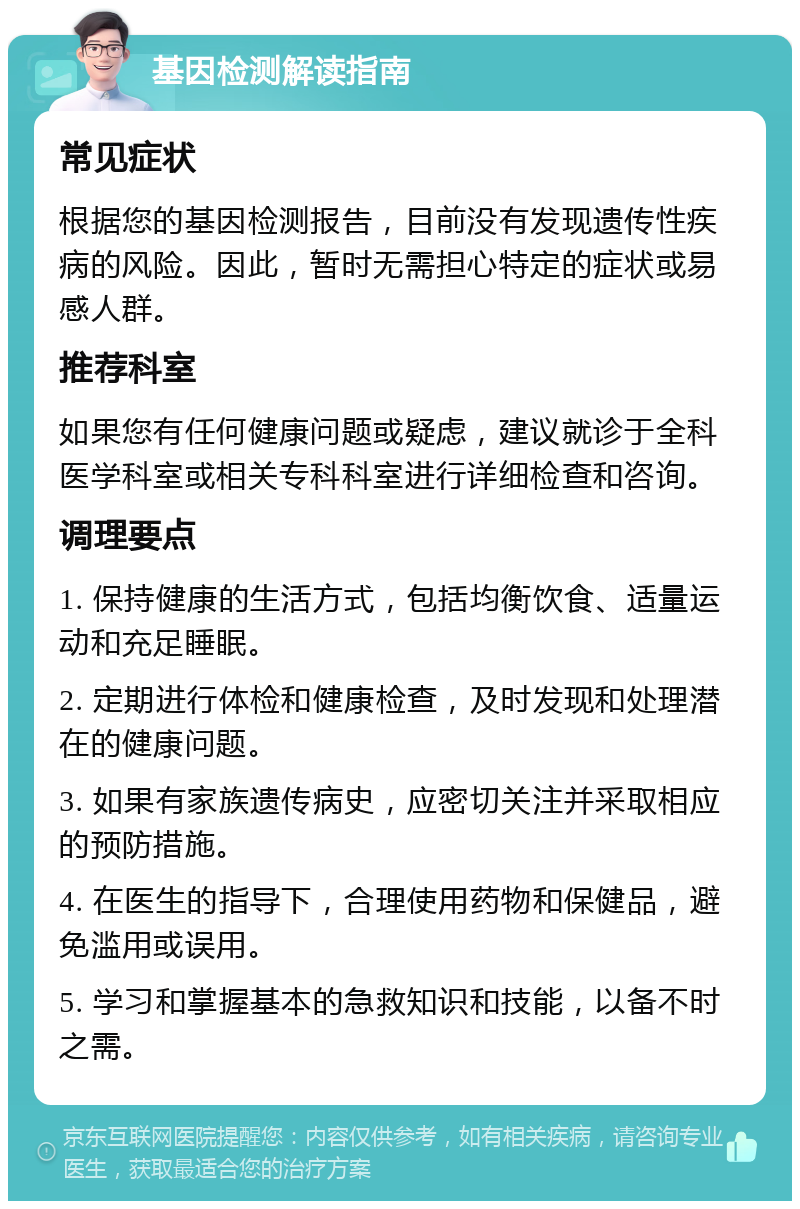 基因检测解读指南 常见症状 根据您的基因检测报告，目前没有发现遗传性疾病的风险。因此，暂时无需担心特定的症状或易感人群。 推荐科室 如果您有任何健康问题或疑虑，建议就诊于全科医学科室或相关专科科室进行详细检查和咨询。 调理要点 1. 保持健康的生活方式，包括均衡饮食、适量运动和充足睡眠。 2. 定期进行体检和健康检查，及时发现和处理潜在的健康问题。 3. 如果有家族遗传病史，应密切关注并采取相应的预防措施。 4. 在医生的指导下，合理使用药物和保健品，避免滥用或误用。 5. 学习和掌握基本的急救知识和技能，以备不时之需。