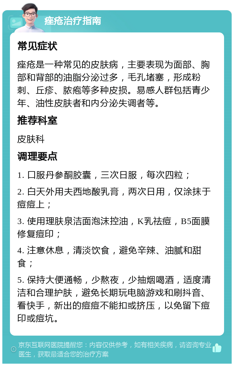 痤疮治疗指南 常见症状 痤疮是一种常见的皮肤病，主要表现为面部、胸部和背部的油脂分泌过多，毛孔堵塞，形成粉刺、丘疹、脓疱等多种皮损。易感人群包括青少年、油性皮肤者和内分泌失调者等。 推荐科室 皮肤科 调理要点 1. 口服丹参酮胶囊，三次日服，每次四粒； 2. 白天外用夫西地酸乳膏，两次日用，仅涂抹于痘痘上； 3. 使用理肤泉洁面泡沫控油，K乳祛痘，B5面膜修复痘印； 4. 注意休息，清淡饮食，避免辛辣、油腻和甜食； 5. 保持大便通畅，少熬夜，少抽烟喝酒，适度清洁和合理护肤，避免长期玩电脑游戏和刷抖音、看快手，新出的痘痘不能扣或挤压，以免留下痘印或痘坑。