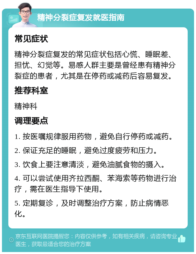 精神分裂症复发就医指南 常见症状 精神分裂症复发的常见症状包括心慌、睡眠差、担忧、幻觉等。易感人群主要是曾经患有精神分裂症的患者，尤其是在停药或减药后容易复发。 推荐科室 精神科 调理要点 1. 按医嘱规律服用药物，避免自行停药或减药。 2. 保证充足的睡眠，避免过度疲劳和压力。 3. 饮食上要注意清淡，避免油腻食物的摄入。 4. 可以尝试使用齐拉西酮、苯海索等药物进行治疗，需在医生指导下使用。 5. 定期复诊，及时调整治疗方案，防止病情恶化。