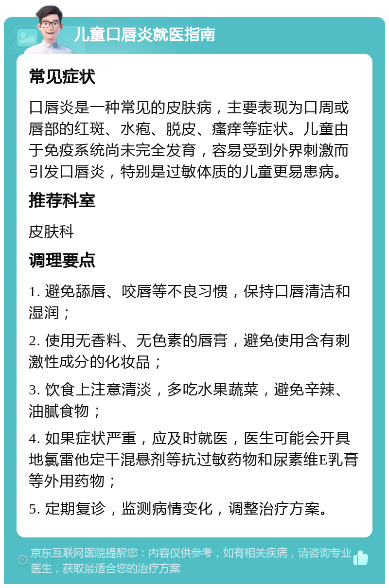 儿童口唇炎就医指南 常见症状 口唇炎是一种常见的皮肤病，主要表现为口周或唇部的红斑、水疱、脱皮、瘙痒等症状。儿童由于免疫系统尚未完全发育，容易受到外界刺激而引发口唇炎，特别是过敏体质的儿童更易患病。 推荐科室 皮肤科 调理要点 1. 避免舔唇、咬唇等不良习惯，保持口唇清洁和湿润； 2. 使用无香料、无色素的唇膏，避免使用含有刺激性成分的化妆品； 3. 饮食上注意清淡，多吃水果蔬菜，避免辛辣、油腻食物； 4. 如果症状严重，应及时就医，医生可能会开具地氯雷他定干混悬剂等抗过敏药物和尿素维E乳膏等外用药物； 5. 定期复诊，监测病情变化，调整治疗方案。