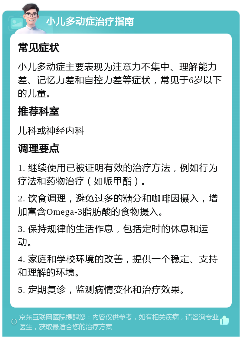 小儿多动症治疗指南 常见症状 小儿多动症主要表现为注意力不集中、理解能力差、记忆力差和自控力差等症状，常见于6岁以下的儿童。 推荐科室 儿科或神经内科 调理要点 1. 继续使用已被证明有效的治疗方法，例如行为疗法和药物治疗（如哌甲酯）。 2. 饮食调理，避免过多的糖分和咖啡因摄入，增加富含Omega-3脂肪酸的食物摄入。 3. 保持规律的生活作息，包括定时的休息和运动。 4. 家庭和学校环境的改善，提供一个稳定、支持和理解的环境。 5. 定期复诊，监测病情变化和治疗效果。