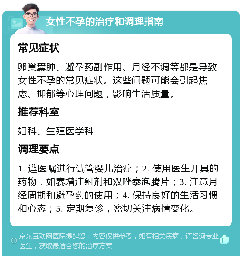 女性不孕的治疗和调理指南 常见症状 卵巢囊肿、避孕药副作用、月经不调等都是导致女性不孕的常见症状。这些问题可能会引起焦虑、抑郁等心理问题，影响生活质量。 推荐科室 妇科、生殖医学科 调理要点 1. 遵医嘱进行试管婴儿治疗；2. 使用医生开具的药物，如赛增注射剂和双唑泰泡腾片；3. 注意月经周期和避孕药的使用；4. 保持良好的生活习惯和心态；5. 定期复诊，密切关注病情变化。