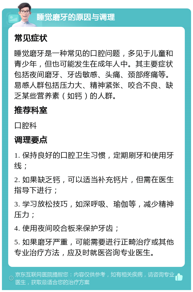 睡觉磨牙的原因与调理 常见症状 睡觉磨牙是一种常见的口腔问题，多见于儿童和青少年，但也可能发生在成年人中。其主要症状包括夜间磨牙、牙齿敏感、头痛、颈部疼痛等。易感人群包括压力大、精神紧张、咬合不良、缺乏某些营养素（如钙）的人群。 推荐科室 口腔科 调理要点 1. 保持良好的口腔卫生习惯，定期刷牙和使用牙线； 2. 如果缺乏钙，可以适当补充钙片，但需在医生指导下进行； 3. 学习放松技巧，如深呼吸、瑜伽等，减少精神压力； 4. 使用夜间咬合板来保护牙齿； 5. 如果磨牙严重，可能需要进行正畸治疗或其他专业治疗方法，应及时就医咨询专业医生。