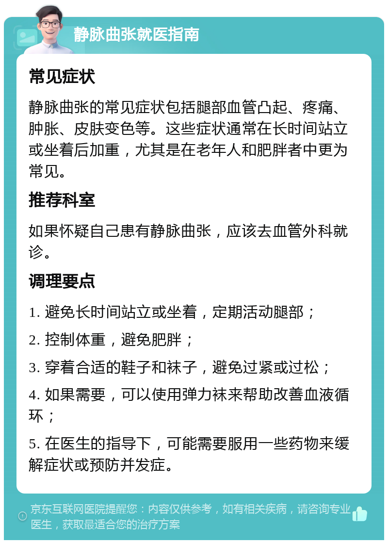 静脉曲张就医指南 常见症状 静脉曲张的常见症状包括腿部血管凸起、疼痛、肿胀、皮肤变色等。这些症状通常在长时间站立或坐着后加重，尤其是在老年人和肥胖者中更为常见。 推荐科室 如果怀疑自己患有静脉曲张，应该去血管外科就诊。 调理要点 1. 避免长时间站立或坐着，定期活动腿部； 2. 控制体重，避免肥胖； 3. 穿着合适的鞋子和袜子，避免过紧或过松； 4. 如果需要，可以使用弹力袜来帮助改善血液循环； 5. 在医生的指导下，可能需要服用一些药物来缓解症状或预防并发症。