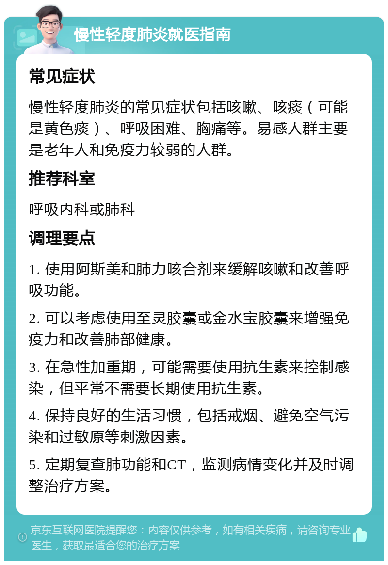 慢性轻度肺炎就医指南 常见症状 慢性轻度肺炎的常见症状包括咳嗽、咳痰（可能是黄色痰）、呼吸困难、胸痛等。易感人群主要是老年人和免疫力较弱的人群。 推荐科室 呼吸内科或肺科 调理要点 1. 使用阿斯美和肺力咳合剂来缓解咳嗽和改善呼吸功能。 2. 可以考虑使用至灵胶囊或金水宝胶囊来增强免疫力和改善肺部健康。 3. 在急性加重期，可能需要使用抗生素来控制感染，但平常不需要长期使用抗生素。 4. 保持良好的生活习惯，包括戒烟、避免空气污染和过敏原等刺激因素。 5. 定期复查肺功能和CT，监测病情变化并及时调整治疗方案。