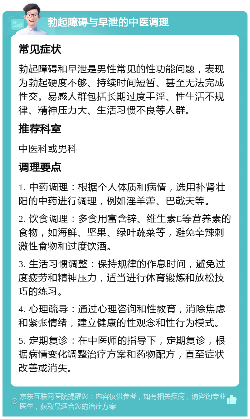 勃起障碍与早泄的中医调理 常见症状 勃起障碍和早泄是男性常见的性功能问题，表现为勃起硬度不够、持续时间短暂、甚至无法完成性交。易感人群包括长期过度手淫、性生活不规律、精神压力大、生活习惯不良等人群。 推荐科室 中医科或男科 调理要点 1. 中药调理：根据个人体质和病情，选用补肾壮阳的中药进行调理，例如淫羊藿、巴戟天等。 2. 饮食调理：多食用富含锌、维生素E等营养素的食物，如海鲜、坚果、绿叶蔬菜等，避免辛辣刺激性食物和过度饮酒。 3. 生活习惯调整：保持规律的作息时间，避免过度疲劳和精神压力，适当进行体育锻炼和放松技巧的练习。 4. 心理疏导：通过心理咨询和性教育，消除焦虑和紧张情绪，建立健康的性观念和性行为模式。 5. 定期复诊：在中医师的指导下，定期复诊，根据病情变化调整治疗方案和药物配方，直至症状改善或消失。