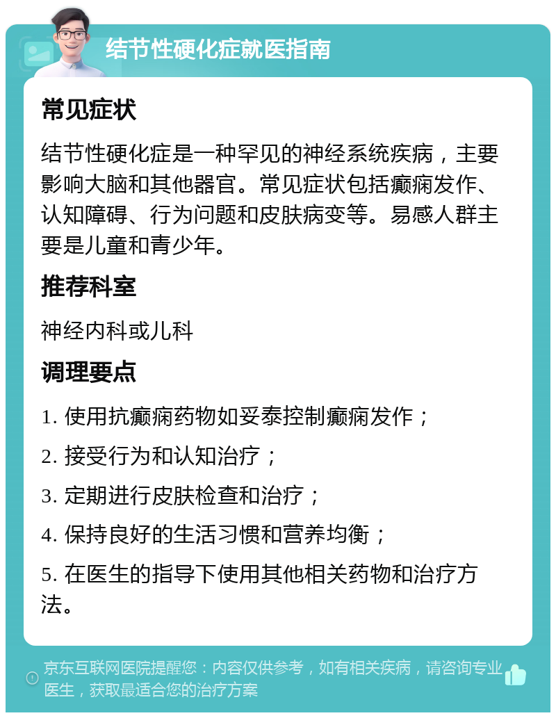 结节性硬化症就医指南 常见症状 结节性硬化症是一种罕见的神经系统疾病，主要影响大脑和其他器官。常见症状包括癫痫发作、认知障碍、行为问题和皮肤病变等。易感人群主要是儿童和青少年。 推荐科室 神经内科或儿科 调理要点 1. 使用抗癫痫药物如妥泰控制癫痫发作； 2. 接受行为和认知治疗； 3. 定期进行皮肤检查和治疗； 4. 保持良好的生活习惯和营养均衡； 5. 在医生的指导下使用其他相关药物和治疗方法。