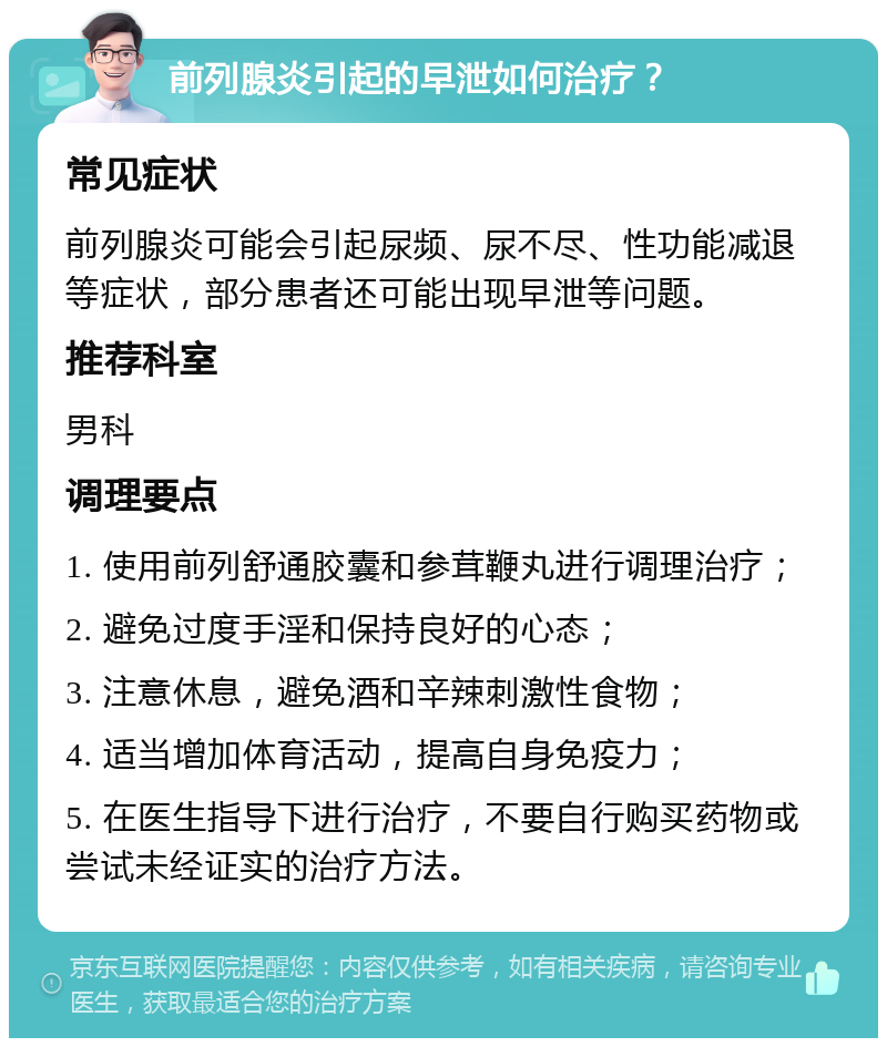 前列腺炎引起的早泄如何治疗？ 常见症状 前列腺炎可能会引起尿频、尿不尽、性功能减退等症状，部分患者还可能出现早泄等问题。 推荐科室 男科 调理要点 1. 使用前列舒通胶囊和参茸鞭丸进行调理治疗； 2. 避免过度手淫和保持良好的心态； 3. 注意休息，避免酒和辛辣刺激性食物； 4. 适当增加体育活动，提高自身免疫力； 5. 在医生指导下进行治疗，不要自行购买药物或尝试未经证实的治疗方法。