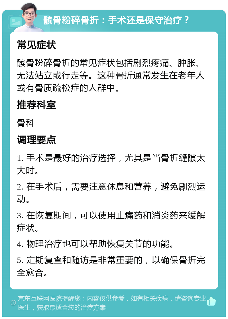 髌骨粉碎骨折：手术还是保守治疗？ 常见症状 髌骨粉碎骨折的常见症状包括剧烈疼痛、肿胀、无法站立或行走等。这种骨折通常发生在老年人或有骨质疏松症的人群中。 推荐科室 骨科 调理要点 1. 手术是最好的治疗选择，尤其是当骨折缝隙太大时。 2. 在手术后，需要注意休息和营养，避免剧烈运动。 3. 在恢复期间，可以使用止痛药和消炎药来缓解症状。 4. 物理治疗也可以帮助恢复关节的功能。 5. 定期复查和随访是非常重要的，以确保骨折完全愈合。