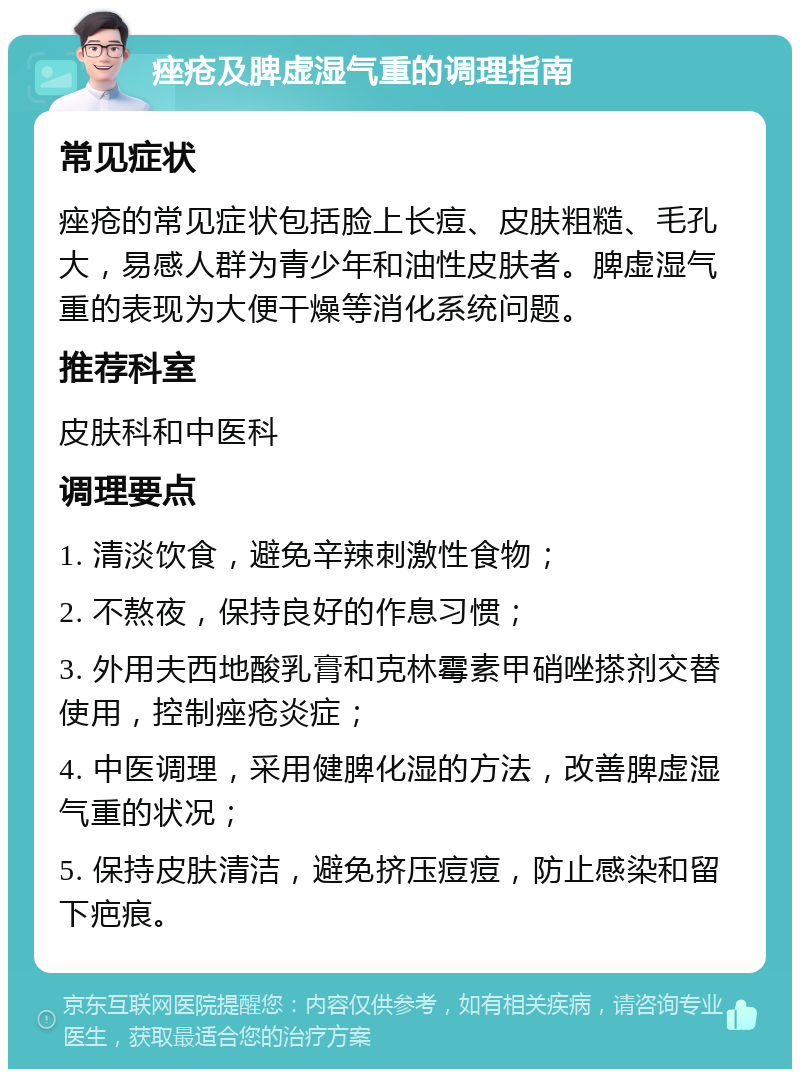 痤疮及脾虚湿气重的调理指南 常见症状 痤疮的常见症状包括脸上长痘、皮肤粗糙、毛孔大，易感人群为青少年和油性皮肤者。脾虚湿气重的表现为大便干燥等消化系统问题。 推荐科室 皮肤科和中医科 调理要点 1. 清淡饮食，避免辛辣刺激性食物； 2. 不熬夜，保持良好的作息习惯； 3. 外用夫西地酸乳膏和克林霉素甲硝唑搽剂交替使用，控制痤疮炎症； 4. 中医调理，采用健脾化湿的方法，改善脾虚湿气重的状况； 5. 保持皮肤清洁，避免挤压痘痘，防止感染和留下疤痕。