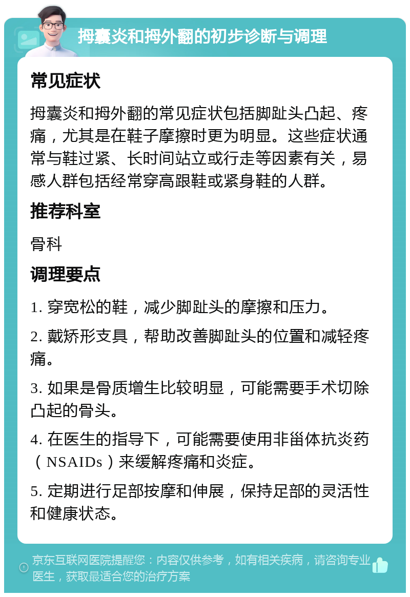 拇囊炎和拇外翻的初步诊断与调理 常见症状 拇囊炎和拇外翻的常见症状包括脚趾头凸起、疼痛，尤其是在鞋子摩擦时更为明显。这些症状通常与鞋过紧、长时间站立或行走等因素有关，易感人群包括经常穿高跟鞋或紧身鞋的人群。 推荐科室 骨科 调理要点 1. 穿宽松的鞋，减少脚趾头的摩擦和压力。 2. 戴矫形支具，帮助改善脚趾头的位置和减轻疼痛。 3. 如果是骨质增生比较明显，可能需要手术切除凸起的骨头。 4. 在医生的指导下，可能需要使用非甾体抗炎药（NSAIDs）来缓解疼痛和炎症。 5. 定期进行足部按摩和伸展，保持足部的灵活性和健康状态。