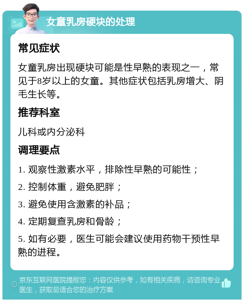 女童乳房硬块的处理 常见症状 女童乳房出现硬块可能是性早熟的表现之一，常见于8岁以上的女童。其他症状包括乳房增大、阴毛生长等。 推荐科室 儿科或内分泌科 调理要点 1. 观察性激素水平，排除性早熟的可能性； 2. 控制体重，避免肥胖； 3. 避免使用含激素的补品； 4. 定期复查乳房和骨龄； 5. 如有必要，医生可能会建议使用药物干预性早熟的进程。