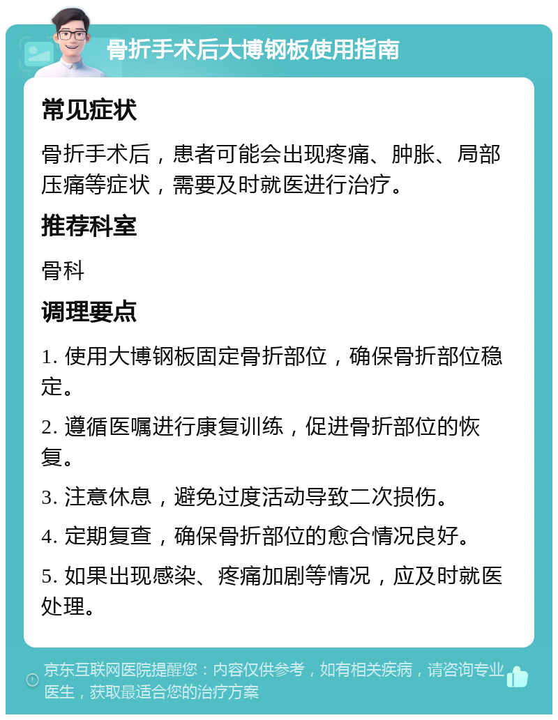 骨折手术后大博钢板使用指南 常见症状 骨折手术后，患者可能会出现疼痛、肿胀、局部压痛等症状，需要及时就医进行治疗。 推荐科室 骨科 调理要点 1. 使用大博钢板固定骨折部位，确保骨折部位稳定。 2. 遵循医嘱进行康复训练，促进骨折部位的恢复。 3. 注意休息，避免过度活动导致二次损伤。 4. 定期复查，确保骨折部位的愈合情况良好。 5. 如果出现感染、疼痛加剧等情况，应及时就医处理。