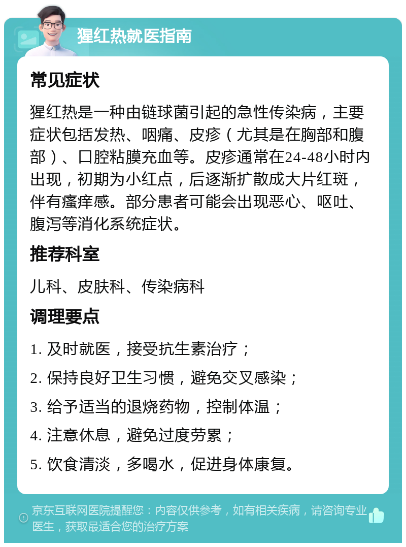 猩红热就医指南 常见症状 猩红热是一种由链球菌引起的急性传染病，主要症状包括发热、咽痛、皮疹（尤其是在胸部和腹部）、口腔粘膜充血等。皮疹通常在24-48小时内出现，初期为小红点，后逐渐扩散成大片红斑，伴有瘙痒感。部分患者可能会出现恶心、呕吐、腹泻等消化系统症状。 推荐科室 儿科、皮肤科、传染病科 调理要点 1. 及时就医，接受抗生素治疗； 2. 保持良好卫生习惯，避免交叉感染； 3. 给予适当的退烧药物，控制体温； 4. 注意休息，避免过度劳累； 5. 饮食清淡，多喝水，促进身体康复。