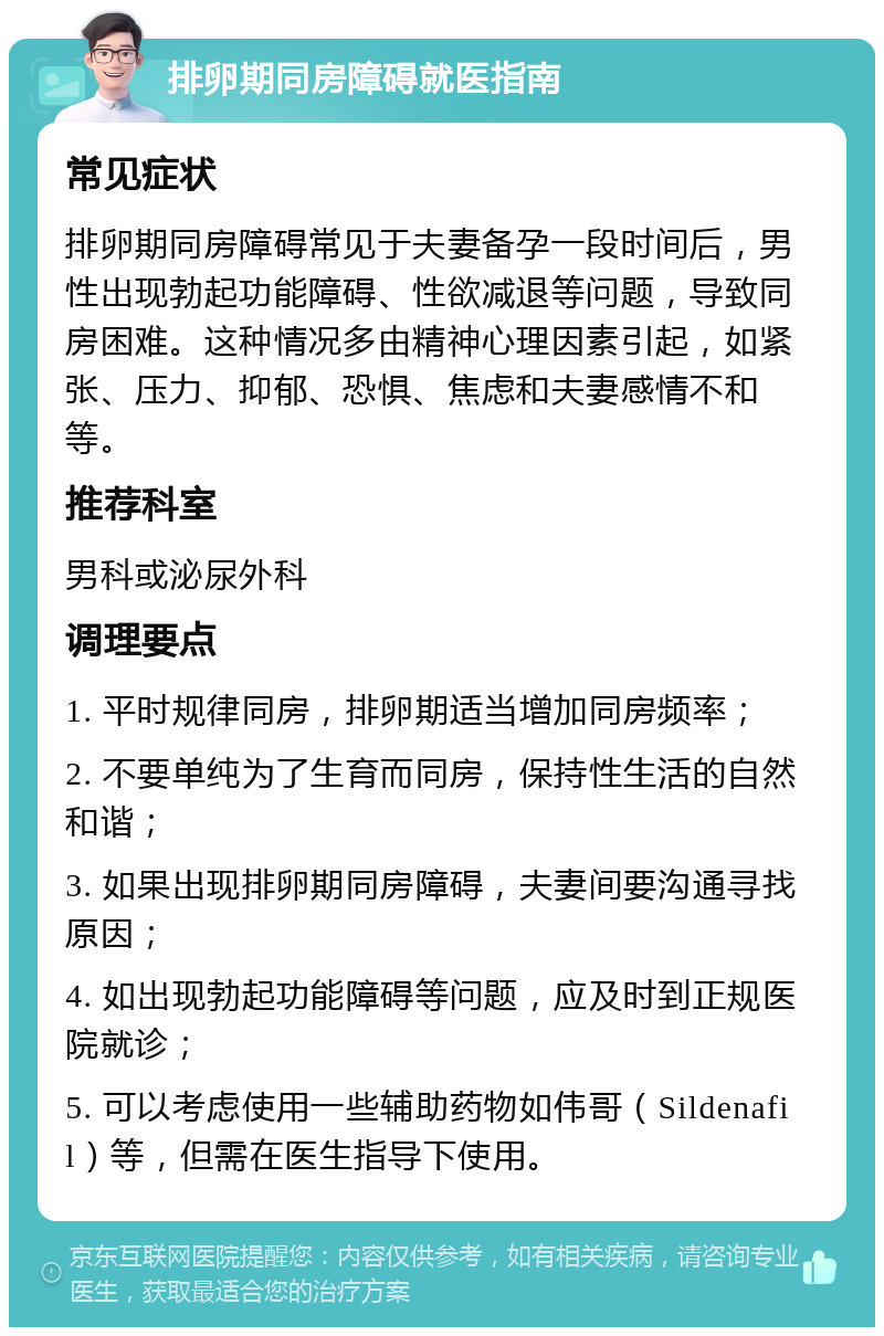 排卵期同房障碍就医指南 常见症状 排卵期同房障碍常见于夫妻备孕一段时间后，男性出现勃起功能障碍、性欲减退等问题，导致同房困难。这种情况多由精神心理因素引起，如紧张、压力、抑郁、恐惧、焦虑和夫妻感情不和等。 推荐科室 男科或泌尿外科 调理要点 1. 平时规律同房，排卵期适当增加同房频率； 2. 不要单纯为了生育而同房，保持性生活的自然和谐； 3. 如果出现排卵期同房障碍，夫妻间要沟通寻找原因； 4. 如出现勃起功能障碍等问题，应及时到正规医院就诊； 5. 可以考虑使用一些辅助药物如伟哥（Sildenafil）等，但需在医生指导下使用。