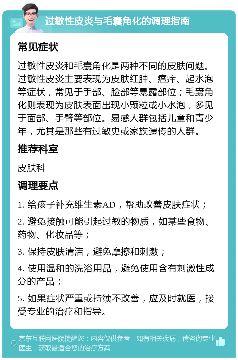 过敏性皮炎与毛囊角化的调理指南 常见症状 过敏性皮炎和毛囊角化是两种不同的皮肤问题。过敏性皮炎主要表现为皮肤红肿、瘙痒、起水泡等症状，常见于手部、脸部等暴露部位；毛囊角化则表现为皮肤表面出现小颗粒或小水泡，多见于面部、手臂等部位。易感人群包括儿童和青少年，尤其是那些有过敏史或家族遗传的人群。 推荐科室 皮肤科 调理要点 1. 给孩子补充维生素AD，帮助改善皮肤症状； 2. 避免接触可能引起过敏的物质，如某些食物、药物、化妆品等； 3. 保持皮肤清洁，避免摩擦和刺激； 4. 使用温和的洗浴用品，避免使用含有刺激性成分的产品； 5. 如果症状严重或持续不改善，应及时就医，接受专业的治疗和指导。