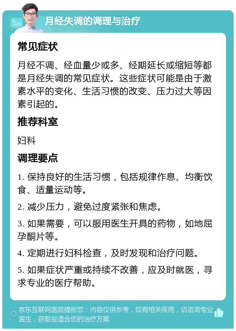 月经失调的调理与治疗 常见症状 月经不调、经血量少或多、经期延长或缩短等都是月经失调的常见症状。这些症状可能是由于激素水平的变化、生活习惯的改变、压力过大等因素引起的。 推荐科室 妇科 调理要点 1. 保持良好的生活习惯，包括规律作息、均衡饮食、适量运动等。 2. 减少压力，避免过度紧张和焦虑。 3. 如果需要，可以服用医生开具的药物，如地屈孕酮片等。 4. 定期进行妇科检查，及时发现和治疗问题。 5. 如果症状严重或持续不改善，应及时就医，寻求专业的医疗帮助。