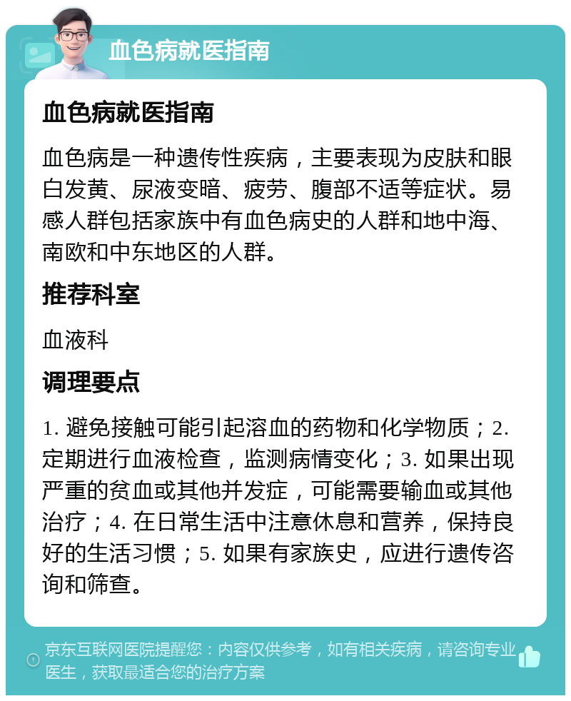 血色病就医指南 血色病就医指南 血色病是一种遗传性疾病，主要表现为皮肤和眼白发黄、尿液变暗、疲劳、腹部不适等症状。易感人群包括家族中有血色病史的人群和地中海、南欧和中东地区的人群。 推荐科室 血液科 调理要点 1. 避免接触可能引起溶血的药物和化学物质；2. 定期进行血液检查，监测病情变化；3. 如果出现严重的贫血或其他并发症，可能需要输血或其他治疗；4. 在日常生活中注意休息和营养，保持良好的生活习惯；5. 如果有家族史，应进行遗传咨询和筛查。