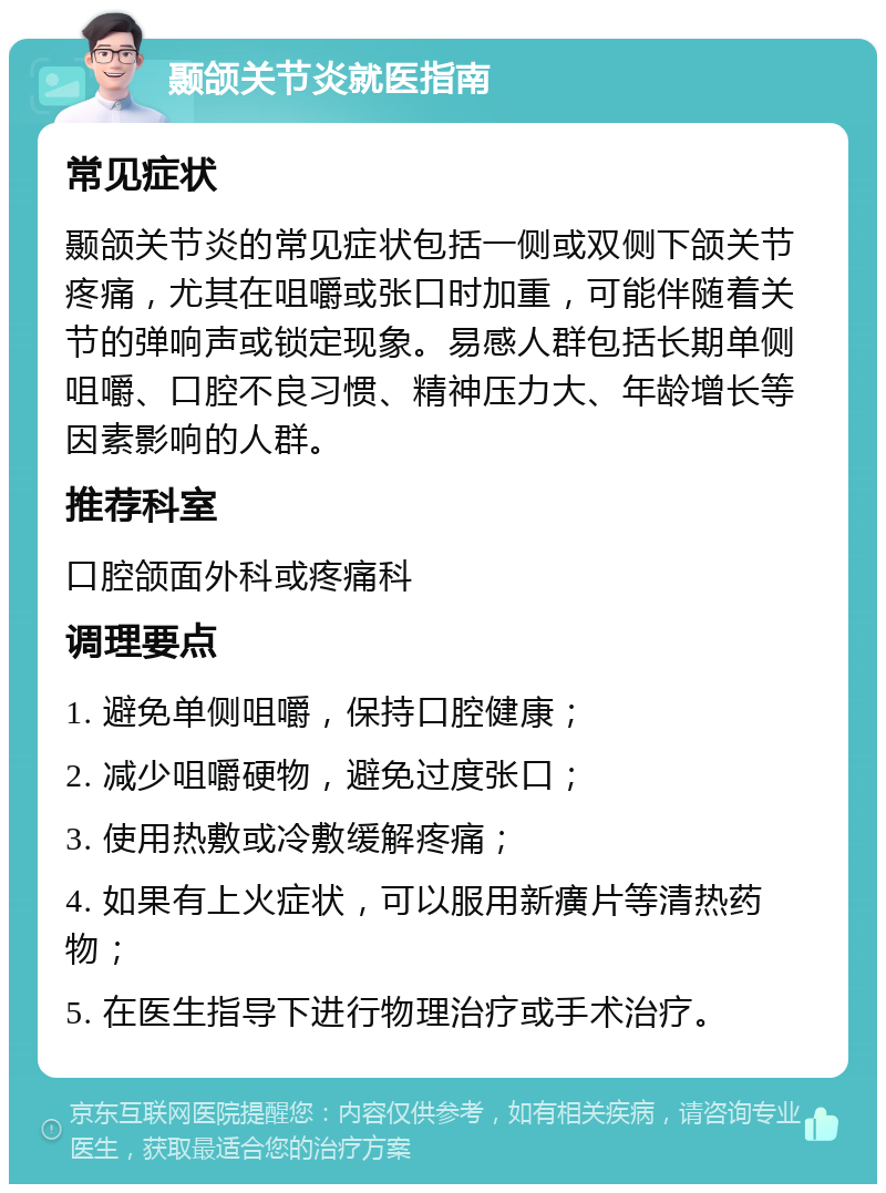 颞颌关节炎就医指南 常见症状 颞颌关节炎的常见症状包括一侧或双侧下颌关节疼痛，尤其在咀嚼或张口时加重，可能伴随着关节的弹响声或锁定现象。易感人群包括长期单侧咀嚼、口腔不良习惯、精神压力大、年龄增长等因素影响的人群。 推荐科室 口腔颌面外科或疼痛科 调理要点 1. 避免单侧咀嚼，保持口腔健康； 2. 减少咀嚼硬物，避免过度张口； 3. 使用热敷或冷敷缓解疼痛； 4. 如果有上火症状，可以服用新癀片等清热药物； 5. 在医生指导下进行物理治疗或手术治疗。