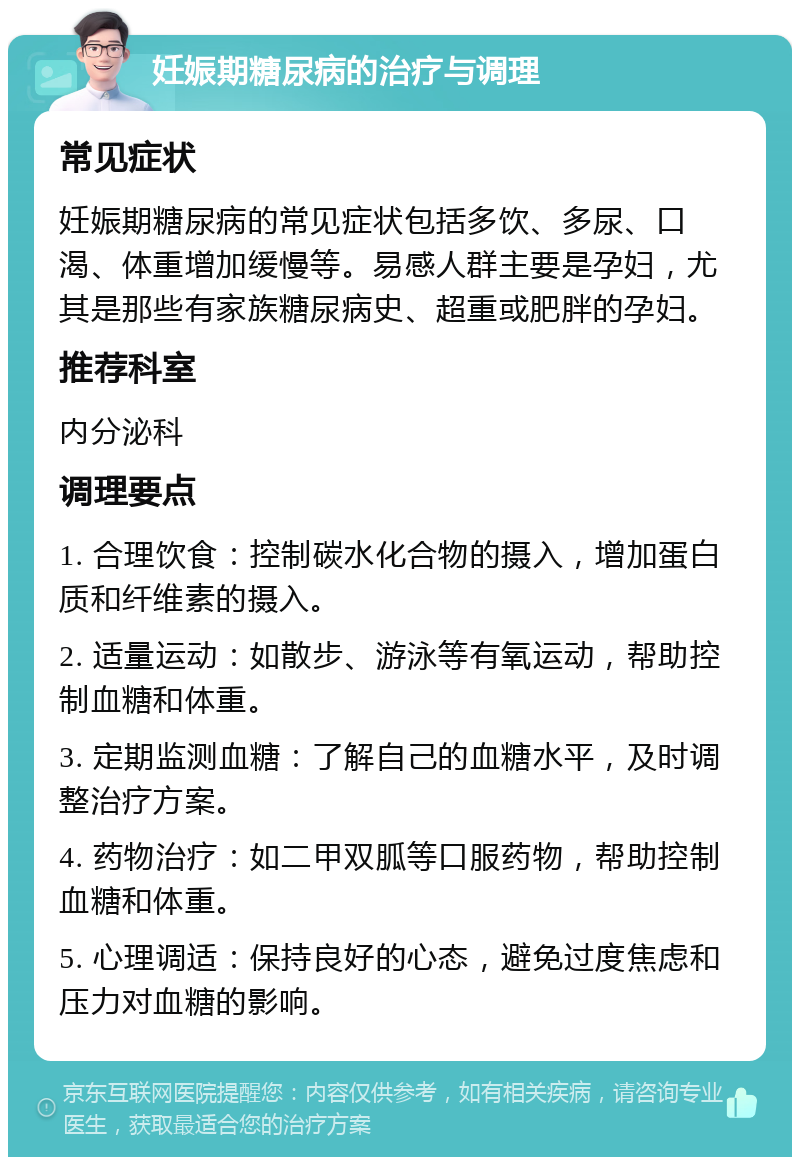 妊娠期糖尿病的治疗与调理 常见症状 妊娠期糖尿病的常见症状包括多饮、多尿、口渴、体重增加缓慢等。易感人群主要是孕妇，尤其是那些有家族糖尿病史、超重或肥胖的孕妇。 推荐科室 内分泌科 调理要点 1. 合理饮食：控制碳水化合物的摄入，增加蛋白质和纤维素的摄入。 2. 适量运动：如散步、游泳等有氧运动，帮助控制血糖和体重。 3. 定期监测血糖：了解自己的血糖水平，及时调整治疗方案。 4. 药物治疗：如二甲双胍等口服药物，帮助控制血糖和体重。 5. 心理调适：保持良好的心态，避免过度焦虑和压力对血糖的影响。