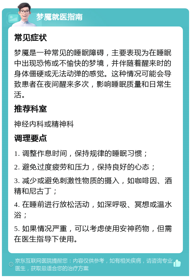 梦魇就医指南 常见症状 梦魇是一种常见的睡眠障碍，主要表现为在睡眠中出现恐怖或不愉快的梦境，并伴随着醒来时的身体僵硬或无法动弹的感觉。这种情况可能会导致患者在夜间醒来多次，影响睡眠质量和日常生活。 推荐科室 神经内科或精神科 调理要点 1. 调整作息时间，保持规律的睡眠习惯； 2. 避免过度疲劳和压力，保持良好的心态； 3. 减少或避免刺激性物质的摄入，如咖啡因、酒精和尼古丁； 4. 在睡前进行放松活动，如深呼吸、冥想或温水浴； 5. 如果情况严重，可以考虑使用安神药物，但需在医生指导下使用。